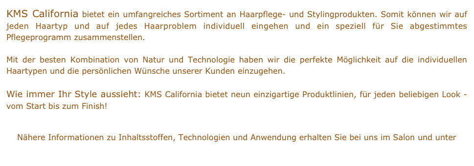 KMS California bietet ein umfangreiches Sortiment an Haarpflege- und Stylingprodukten. Somit können wir auf jeden Haartyp und auf jedes Haarproblem individuell eingehen und ein speziell für Sie abgestimmtes Pflegeprogramm zusammenstellen.

Mit der besten Kombination von Natur und Technologie haben wir die perfekte Möglichkeit auf die individuellen Haartypen und die persönlichen Wünsche unserer Kunden einzugehen. 

Wie immer Ihr Style aussieht: KMS California bietet neun einzigartige Produktlinien, für jeden beliebigen Look - vom Start bis zum Finish!


Nähere Informationen zu Inhaltsstoffen, Technologien und Anwendung erhalten Sie bei uns im Salon und unter   www.kmscalifornia.com
